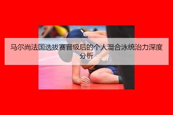 马尔尚法国选拔赛晋级后的个人混合泳统治力深度分析
